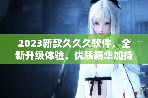 2023新款久久久软件，全新升级体验，优质精华加持，让你的使用更加流畅