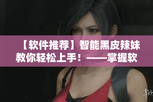 【软件推荐】智能黑皮辣妹教你轻松上手！——掌握软件技能就看这里！
