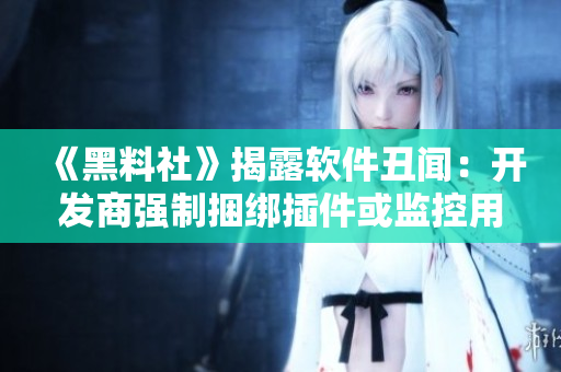 《黑料社》揭露软件丑闻：开发商强制捆绑插件或监控用户行为