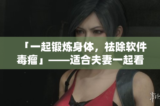 「一起锻炼身体，祛除软件毒瘤」——适合夫妻一起看的软件使用指南