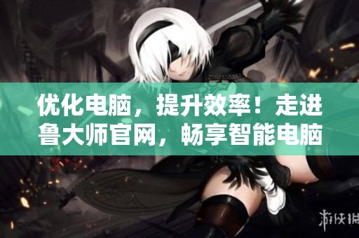 优化电脑，提升效率！走进鲁大师官网，畅享智能电脑维护服务
