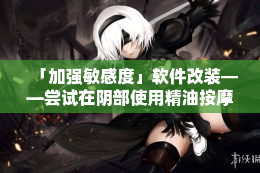 「加强敏感度」软件改装——尝试在阴部使用精油按摩！