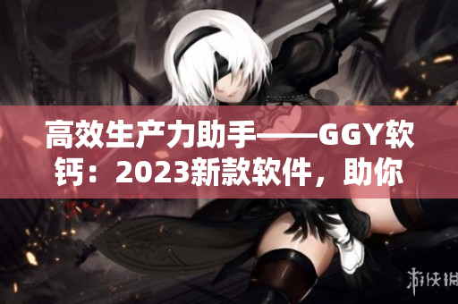 高效生产力助手——GGY软钙：2023新款软件，助你开创美好工作新境界！