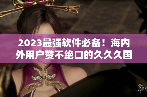 2023最强软件必备！海内外用户赞不绝口的久久久国产精华液技术揭秘
