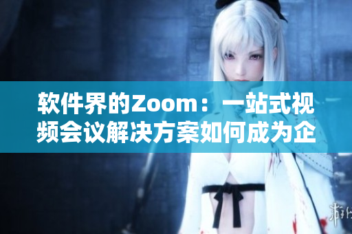 软件界的Zoom：一站式视频会议解决方案如何成为企业在线办公新宠