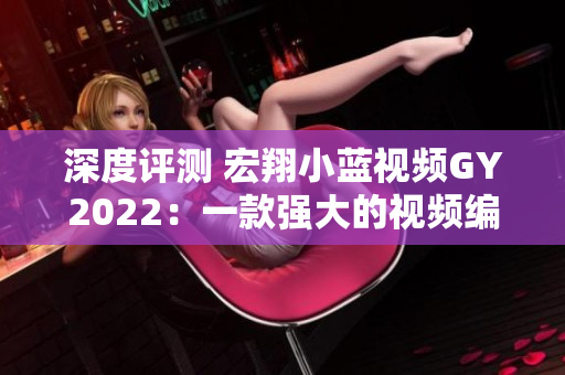 深度评测 宏翔小蓝视频GY2022：一款强大的视频编辑软件值得一试