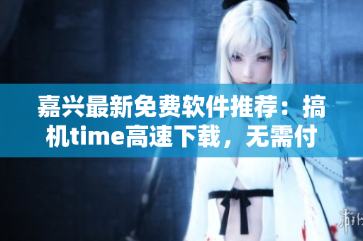 嘉兴最新免费软件推荐：搞机time高速下载，无需付费！
