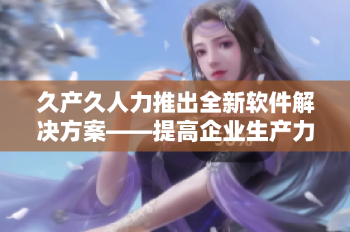 久产久人力推出全新软件解决方案——提高企业生产力的利器