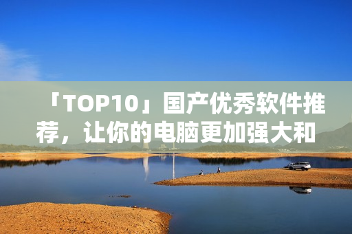 「TOP10」国产优秀软件推荐，让你的电脑更加强大和高效