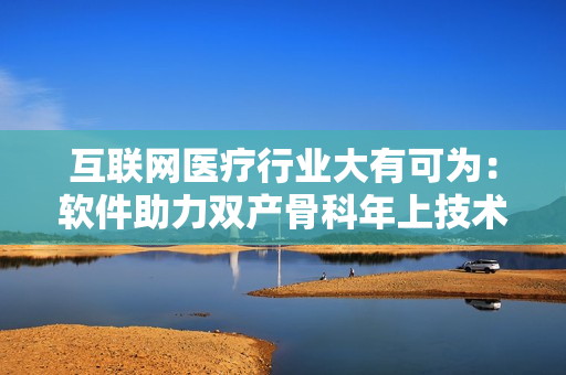 互联网医疗行业大有可为：软件助力双产骨科年上技术发展