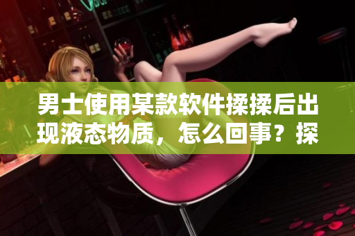 男士使用某款软件揉揉后出现液态物质，怎么回事？探究原因！