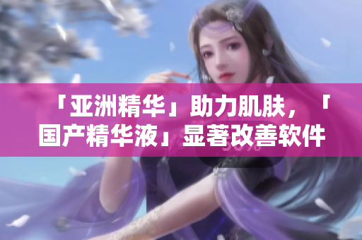 「亚洲精华」助力肌肤，「国产精华液」显著改善软件体验