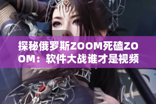 探秘俄罗斯ZOOM死磕ZOOM：软件大战谁才是视频会议霸主？