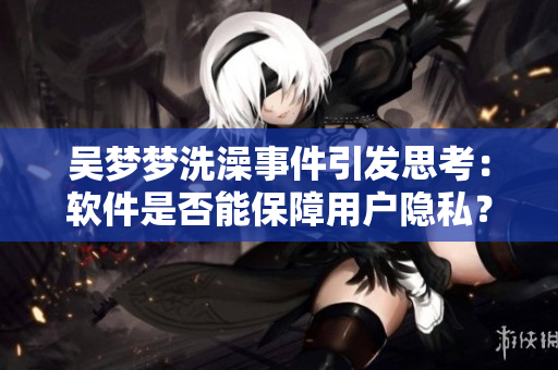 吴梦梦洗澡事件引发思考：软件是否能保障用户隐私？