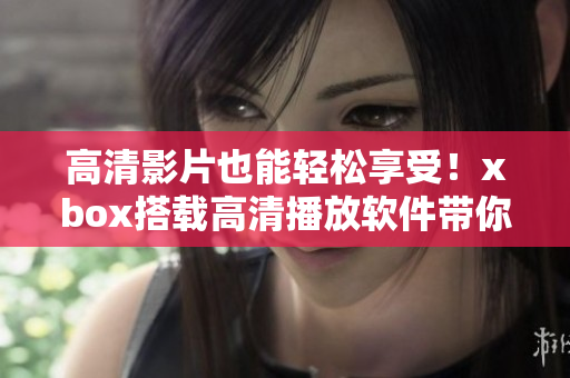 高清影片也能轻松享受！xbox搭载高清播放软件带你逛遍全球电影资料库
