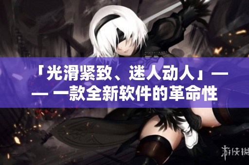 「光滑紧致、迷人动人」—— 一款全新软件的革命性发布