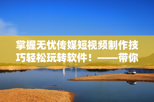 掌握无忧传媒短视频制作技巧轻松玩转软件！——带你逆袭视频编辑大神