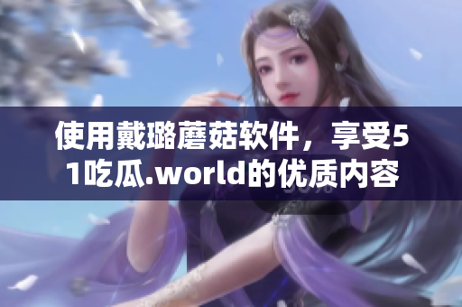 使用戴璐蘑菇软件，享受51吃瓜.world的优质内容