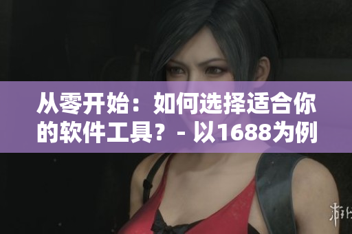 从零开始：如何选择适合你的软件工具？- 以1688为例