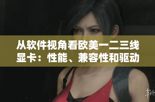从软件视角看欧美一二三线显卡：性能、兼容性和驱动程度分析