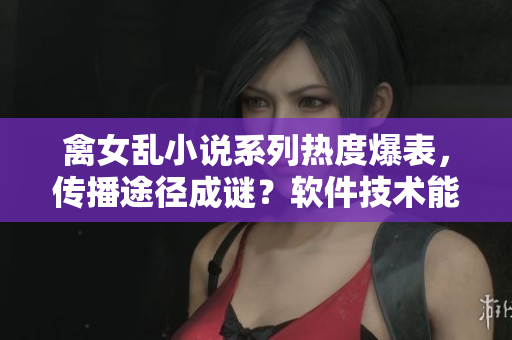 禽女乱小说系列热度爆表，传播途径成谜？软件技术能够解决这个问题吗？