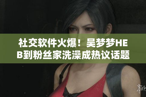 社交软件火爆！吴梦梦HEB到粉丝家洗澡成热议话题