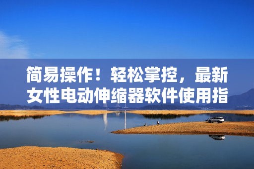 简易操作！轻松掌控，最新女性电动伸缩器软件使用指南
