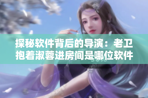 探秘软件背后的导演：老卫抱着淑蓉进房间是哪位软件工程师？