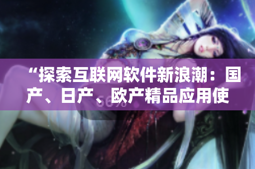 “探索互联网软件新浪潮：国产、日产、欧产精品应用使用指南”