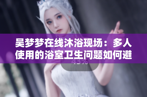 吴梦梦在线沐浴现场：多人使用的浴室卫生问题如何避免？