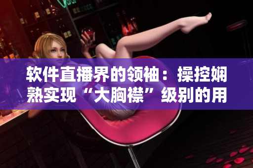 软件直播界的领袖：操控娴熟实现“大胸襟”级别的用户体验