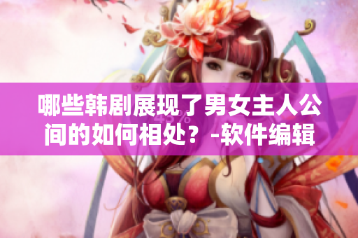 哪些韩剧展现了男女主人公间的如何相处？-软件编辑分享