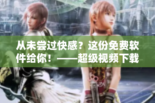 从未尝过快感？这份免费软件给你！——超级视频下载大全！