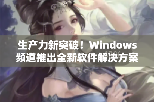 生产力新突破！Windows频道推出全新软件解决方案