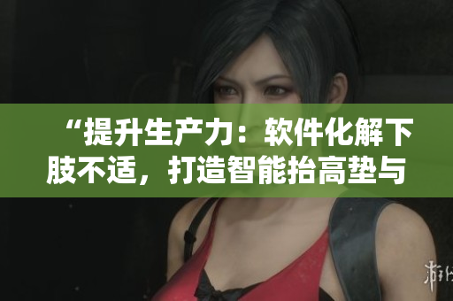 “提升生产力：软件化解下肢不适，打造智能抬高垫与翻身辅助系统”