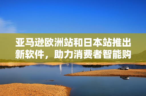 亚马逊欧洲站和日本站推出新软件，助力消费者智能购物体验