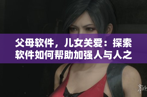 父母软件，儿女关爱：探索软件如何帮助加强人与人之间的亲情关系