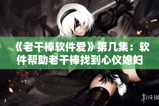 《老干棒软件爱》第几集：软件帮助老干棒找到心仪媳妇