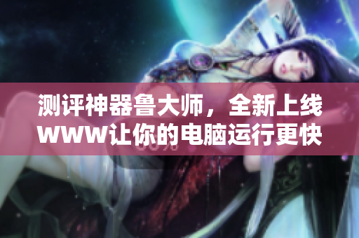 测评神器鲁大师，全新上线WWW让你的电脑运行更快更稳定！