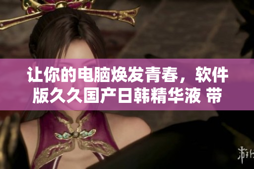 让你的电脑焕发青春，软件版久久国产日韩精华液 带来的神奇效果