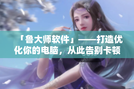 「鲁大师软件」——打造优化你的电脑，从此告别卡顿！