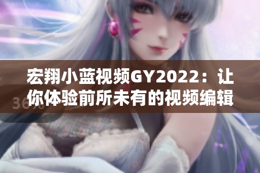 宏翔小蓝视频GY2022：让你体验前所未有的视频编辑功夫