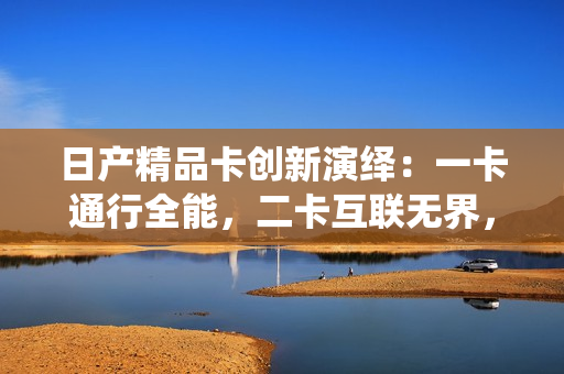 日产精品卡创新演绎：一卡通行全能，二卡互联无界，三卡软件引领。