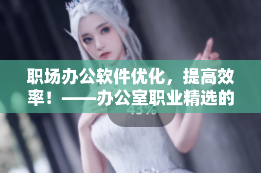 职场办公软件优化，提高效率！——办公室职业精选的软件推荐