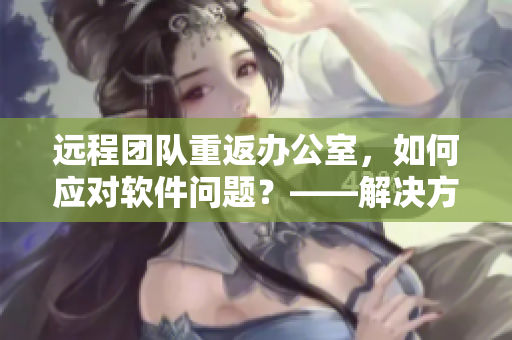 远程团队重返办公室，如何应对软件问题？——解决方案分享