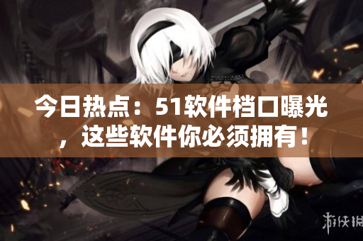 今日热点：51软件档口曝光，这些软件你必须拥有！