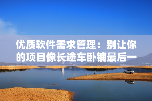 优质软件需求管理：别让你的项目像长途车卧铺最后一排