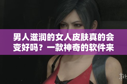 男人滋润的女人皮肤真的会变好吗？一款神奇的软件来告诉你！