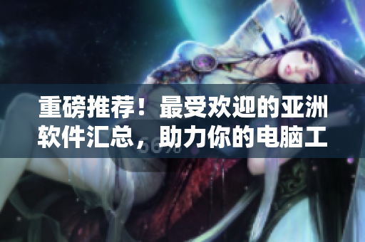 重磅推荐！最受欢迎的亚洲软件汇总，助力你的电脑工作提升到国际级！