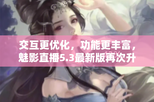 交互更优化，功能更丰富，魅影直播5.3最新版再次升级